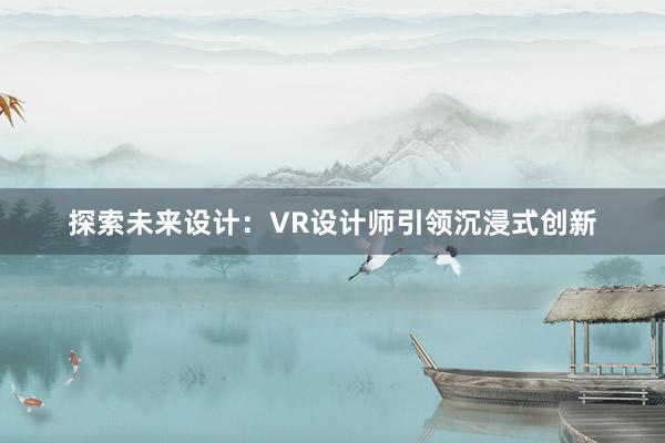 探索未来设计：VR设计师引领沉浸式创新