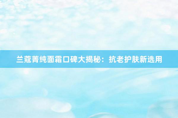 兰蔻菁纯面霜口碑大揭秘：抗老护肤新选用